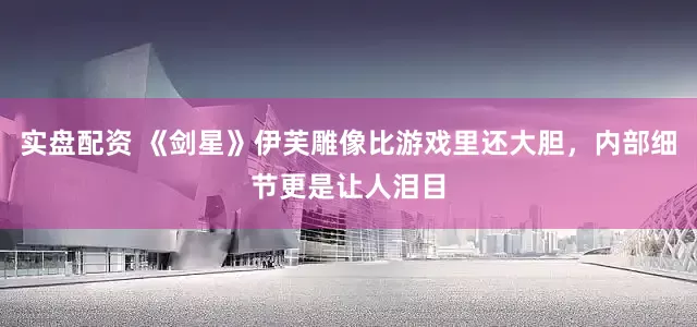 实盘配资 《剑星》伊芙雕像比游戏里还大胆，内部细节更是让人泪目