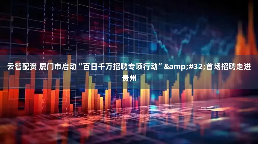 云智配资 厦门市启动“百日千万招聘专项行动” 首场招聘走进贵州