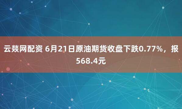 云燚网配资 6月21日原油期货收盘下跌0.77%，报568.4元