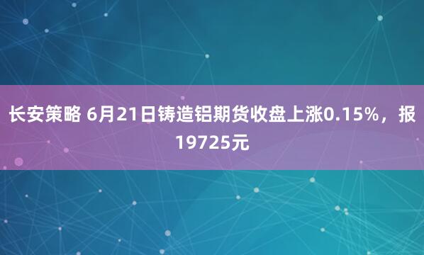 长安策略 6月21日铸造铝期货收盘上涨0.15%，报19725元