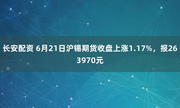 长安配资 6月21日沪锡期货收盘上涨1.17%，报263970元