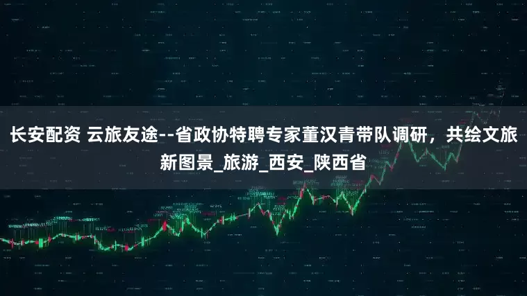 长安配资 云旅友途--省政协特聘专家董汉青带队调研，共绘文旅新图景_旅游_西安_陕西省