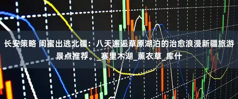 长安策略 闺蜜出逃北疆：八天邂逅草原湖泊的治愈浪漫新疆旅游景点推荐。_赛里木湖_薰衣草_库什