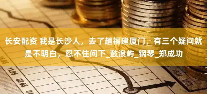 长安配资 我是长沙人，去了趟福建厦门，有三个疑问就是不明白，忍不住问下_鼓浪屿_钢琴_郑成功