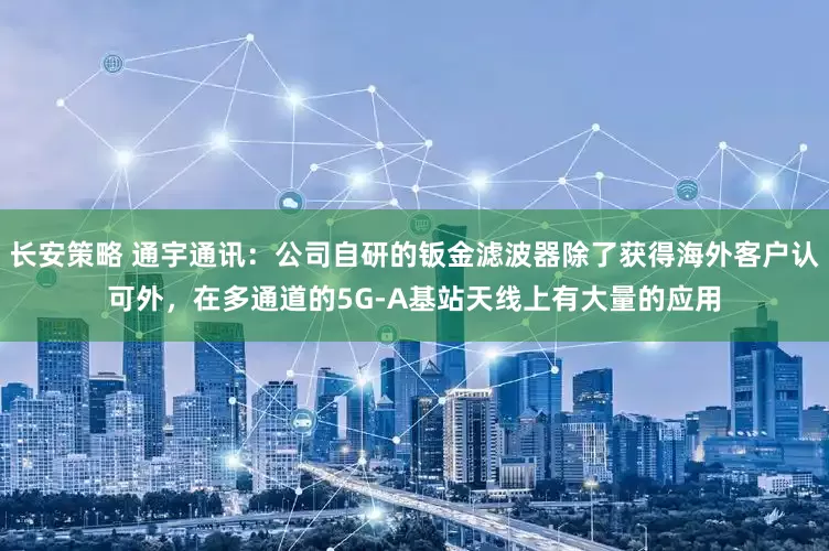 长安策略 通宇通讯：公司自研的钣金滤波器除了获得海外客户认可外，在多通道的5G-A基站天线上有大量的应用