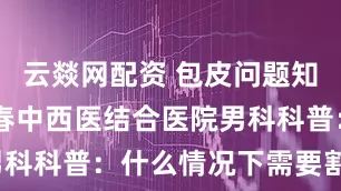 云燚网配资 包皮问题知多少？ 长春中西医结合医院男科科普：什么情况下需要割包皮？