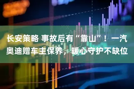 长安策略 事故后有“靠山”！一汽奥迪赠车主保养，暖心守护不缺位