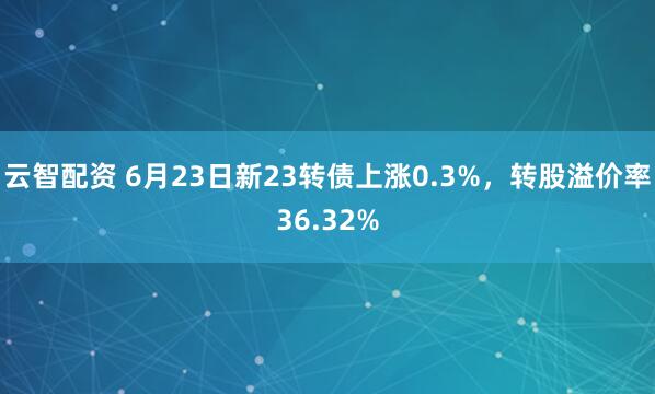 云智配资 6月23日新23转债上涨0.3%，转股溢价率36.32%
