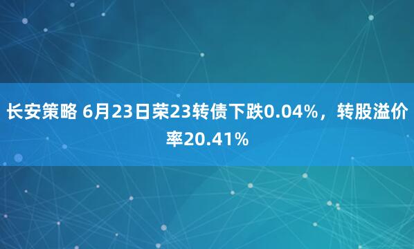 长安策略 6月23日荣23转债下跌0.04%，转股溢价率20.41%